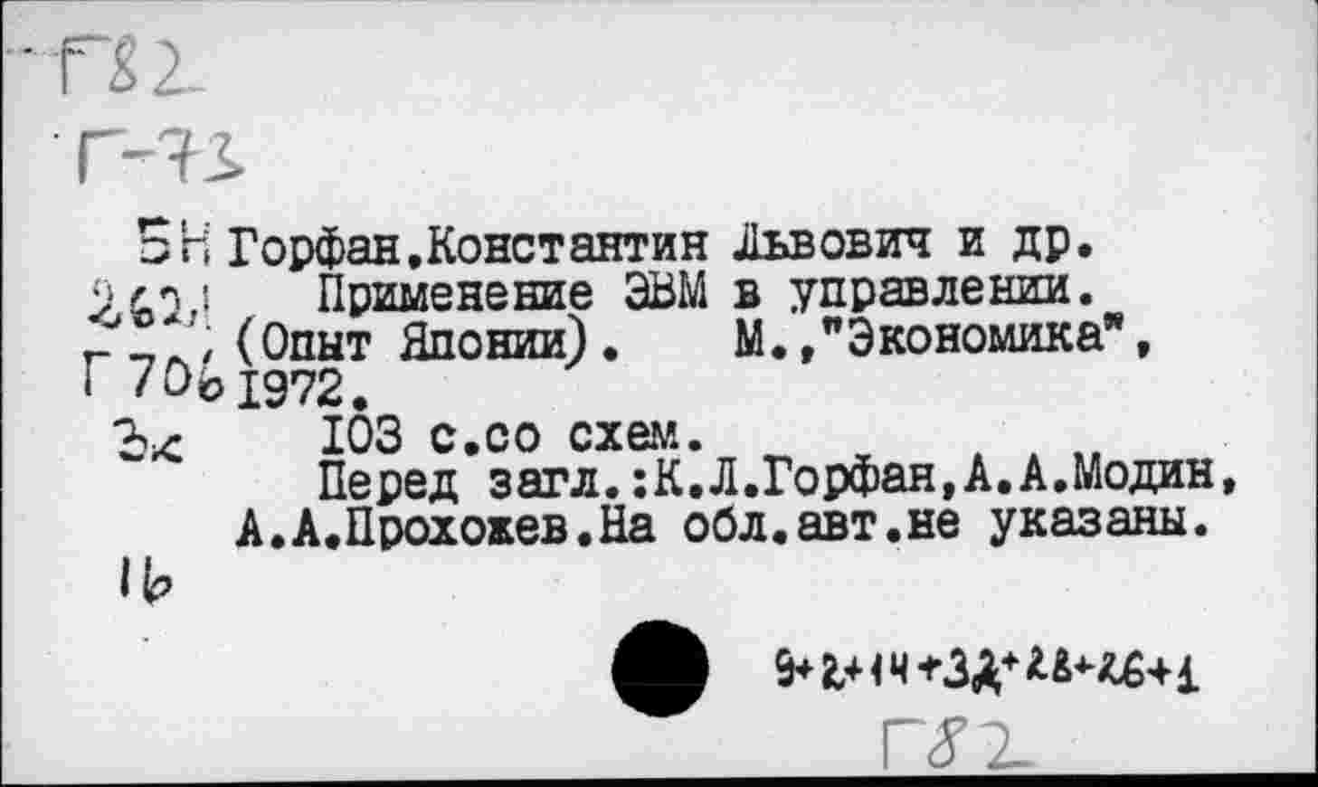 ﻿- П 2.
г-ъ.
□ Н Горфан.Константин Львович и др.
Применение ЭВМ в управлении.
г _., (Опыт Японии). М. /Экономика”,
I /О© 1972,
ЮЗ с.со схем.
Перед загл.:К.Л.Горфан,А.А.Модин А.А.Прохокев.На обл.авт.не указаны.
